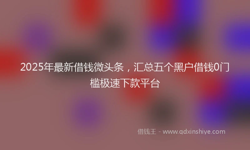 2025年最新借钱微头条，汇总五个黑户借钱0门槛极速下款平台