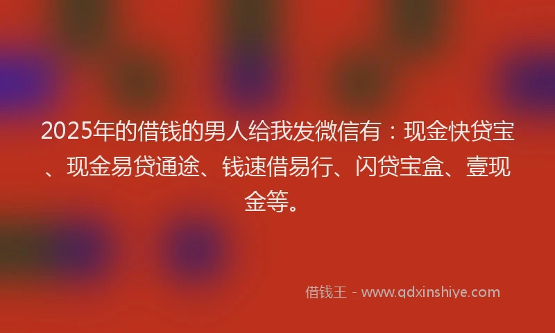 2025年的借钱的男人给我发微信有：现金快贷宝、现金易贷通途、钱速借易行、闪贷宝盒、壹现金等。