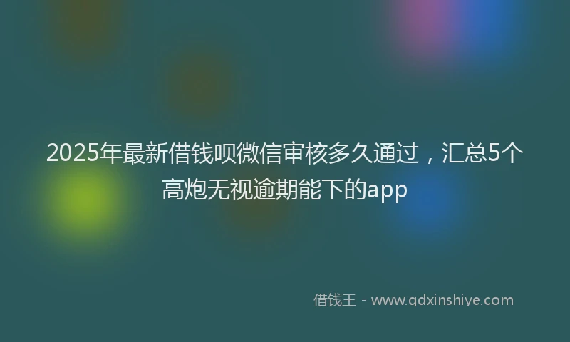2025年最新借钱呗微信审核多久通过，汇总5个高炮无视逾期能下的app