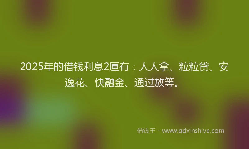 2025年的借钱利息2厘有：人人拿、粒粒贷、安逸花、快融金、通过放等。
