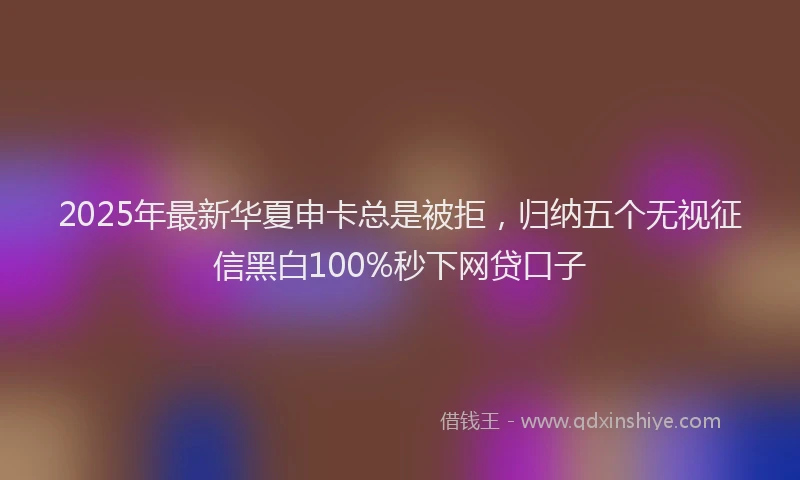 2025年最新华夏申卡总是被拒，归纳五个无视征信黑白100%秒下网贷口子
