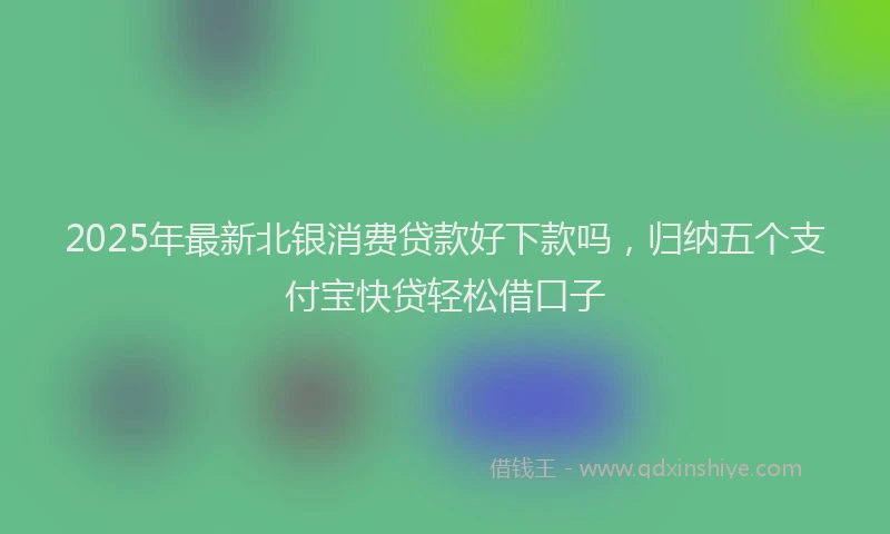 2025年最新北银消费贷款好下款吗，归纳五个支付宝快贷轻松借口子