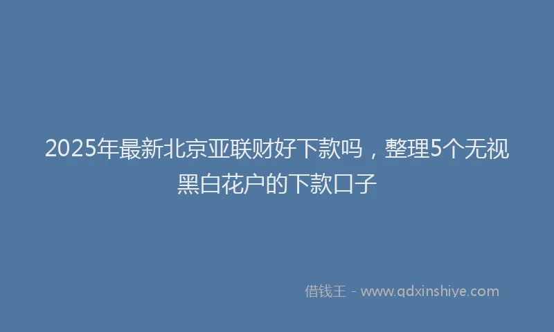 2025年最新北京亚联财好下款吗，整理5个无视黑白花户的下款口子