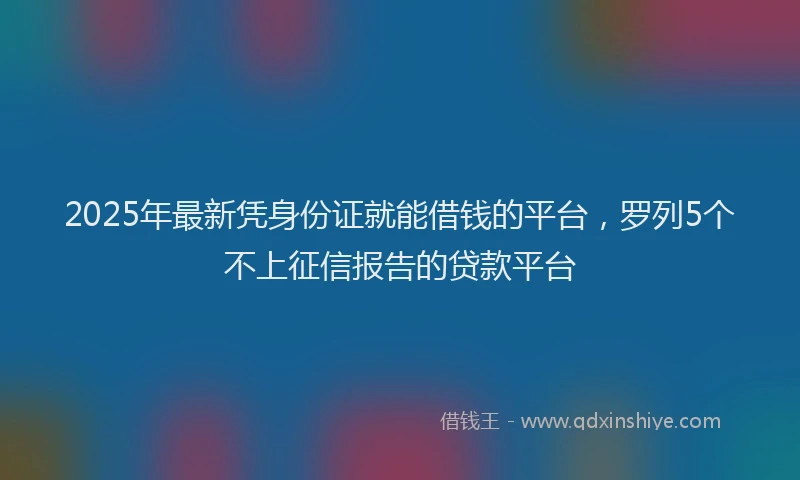 2025年最新凭身份证就能借钱的平台，罗列5个不上征信报告的贷款平台