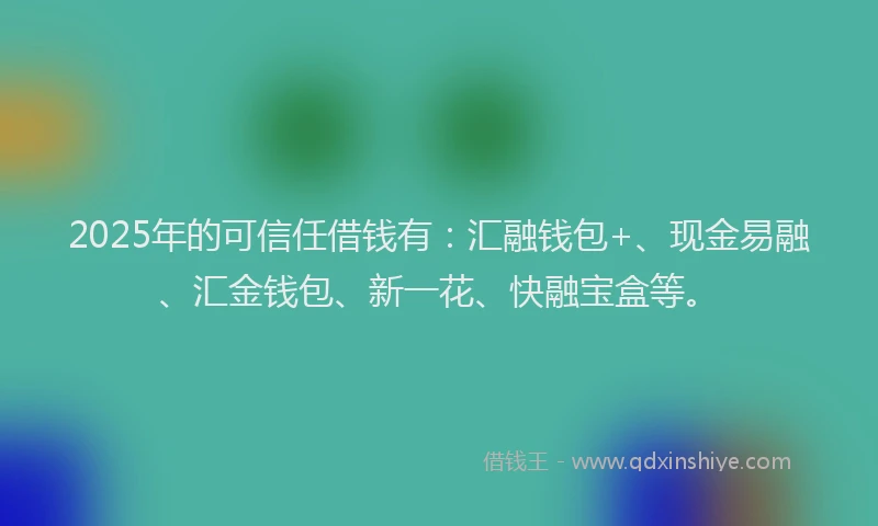 2025年的可信任借钱有：汇融钱包+、现金易融、汇金钱包、新一花、快融宝盒等。