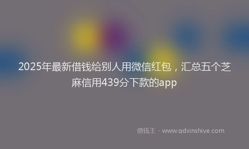 2025年最新借钱给别人用微信红包，汇总五个芝麻信用439分下款的app