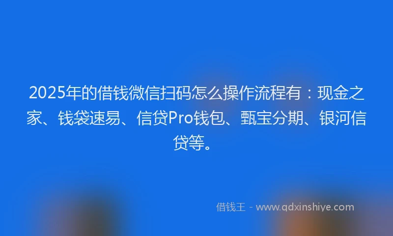 2025年的借钱微信扫码怎么操作流程有：现金之家、钱袋速易、信贷Pro钱包、甄宝分期、银河信贷等。