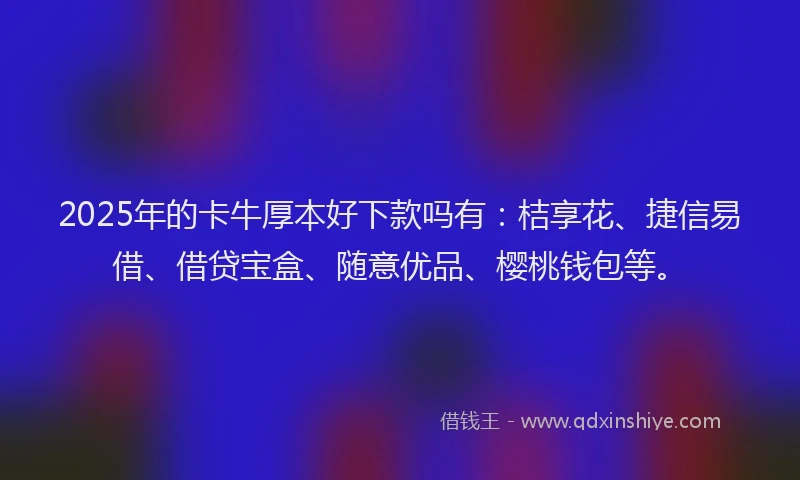 2025年的卡牛厚本好下款吗有：桔享花、捷信易借、借贷宝盒、随意优品、樱桃钱包等。