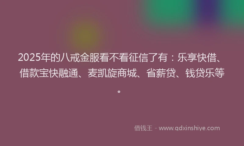 2025年的八戒金服看不看征信了有：乐享快借、借款宝快融通、麦凯旋商城、省薪贷、钱贷乐等。