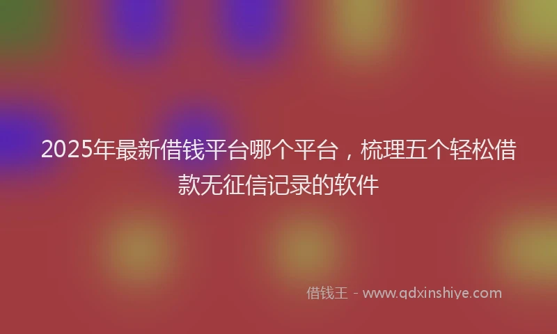 2025年最新借钱平台哪个平台，梳理五个轻松借款无征信记录的软件