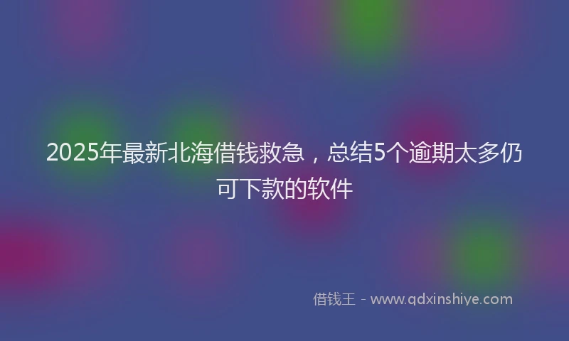 2025年最新北海借钱救急，总结5个逾期太多仍可下款的软件
