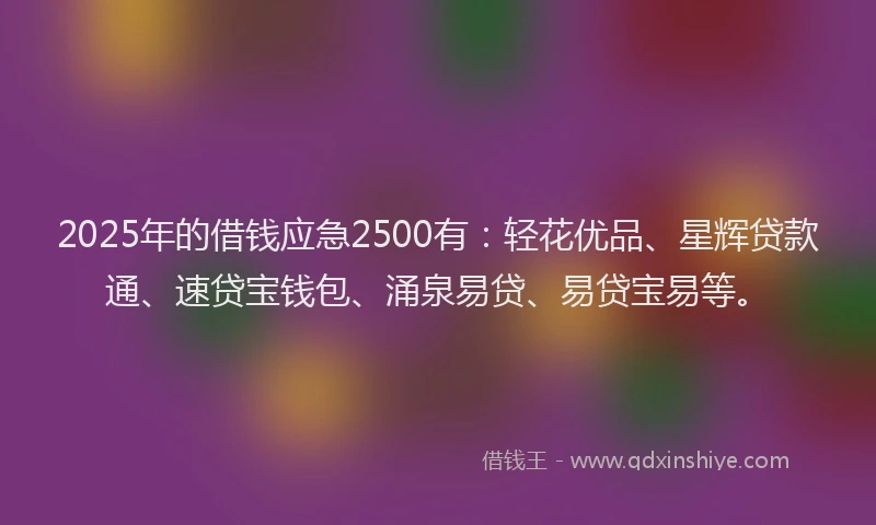 2025年的借钱应急2500有：轻花优品、星辉贷款通、速贷宝钱包、涌泉易贷、易贷宝易等。
