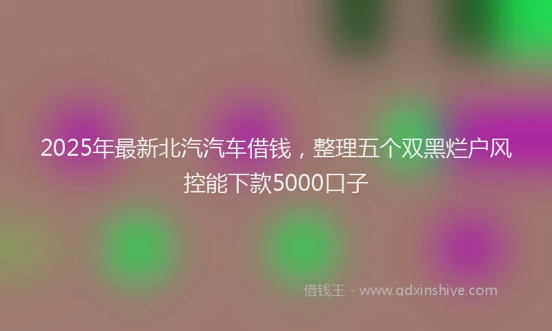 2025年最新北汽汽车借钱，整理五个双黑烂户风控能下款5000口子