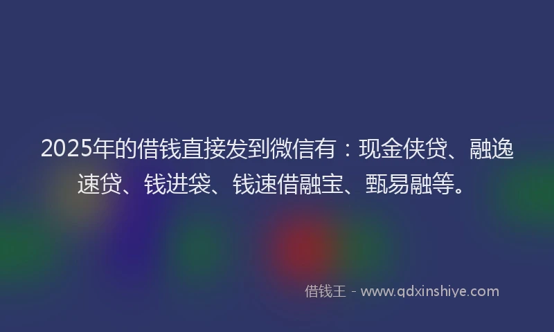 2025年的借钱直接发到微信有：现金侠贷、融逸速贷、钱进袋、钱速借融宝、甄易融等。