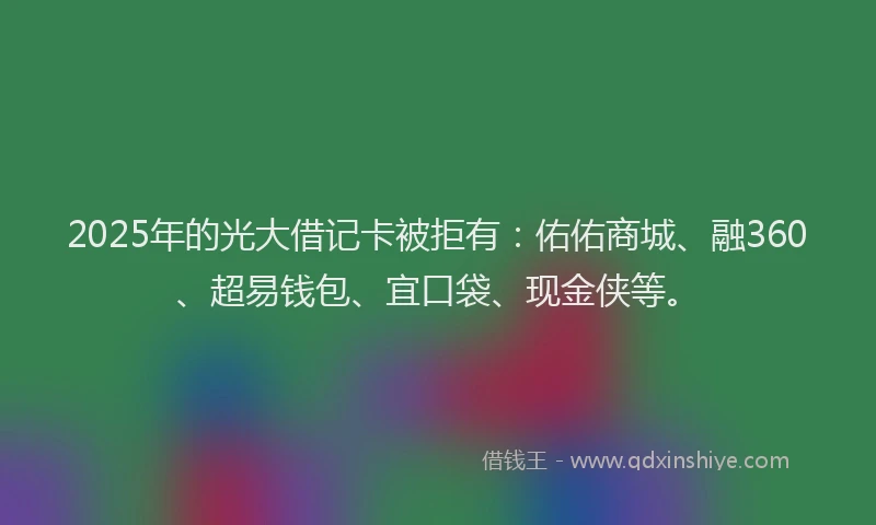 2025年的光大借记卡被拒有：佑佑商城、融360、超易钱包、宜口袋、现金侠等。
