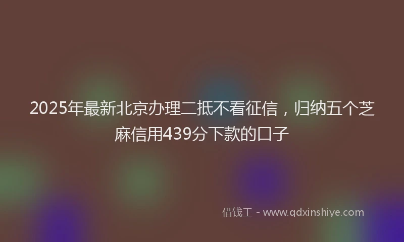 2025年最新北京办理二抵不看征信，归纳五个芝麻信用439分下款的口子