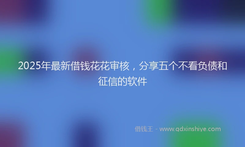 2025年最新借钱花花审核，分享五个不看负债和征信的软件