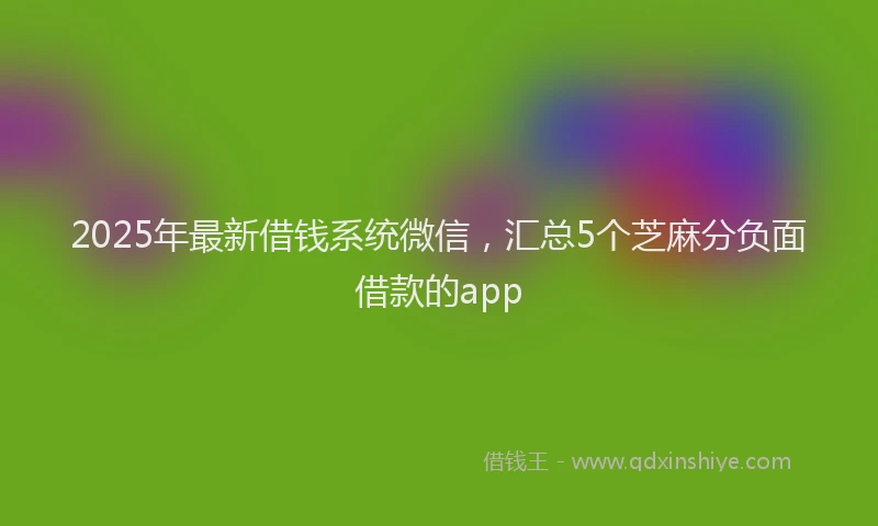 2025年最新借钱系统微信，汇总5个芝麻分负面借款的app