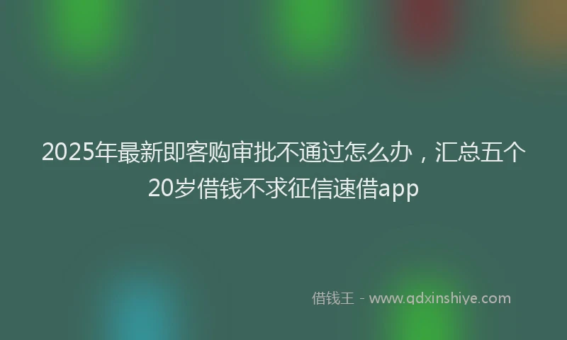 2025年最新即客购审批不通过怎么办，汇总五个20岁借钱不求征信速借app