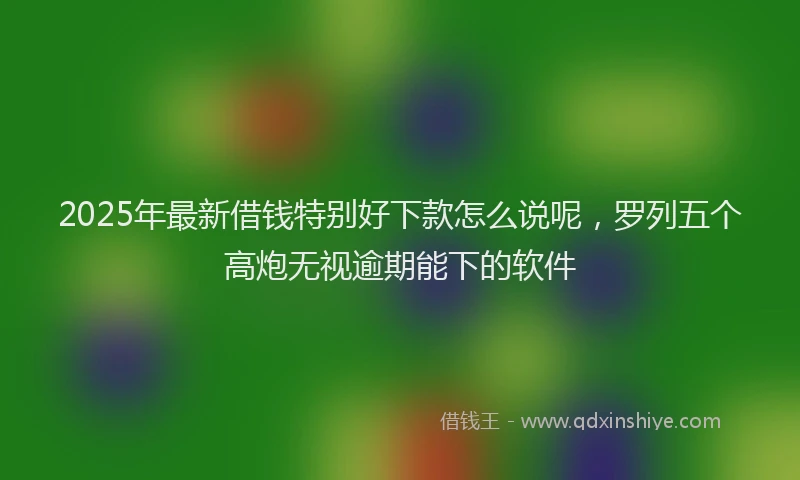 2025年最新借钱特别好下款怎么说呢，罗列五个高炮无视逾期能下的软件