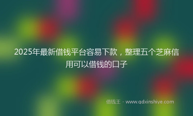 2025年最新借钱平台容易下款，整理五个芝麻信用可以借钱的口子