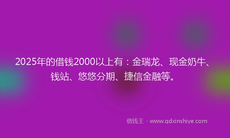2025年的借钱2000以上有：金瑞龙、现金奶牛、钱站、悠悠分期、捷信金融等。