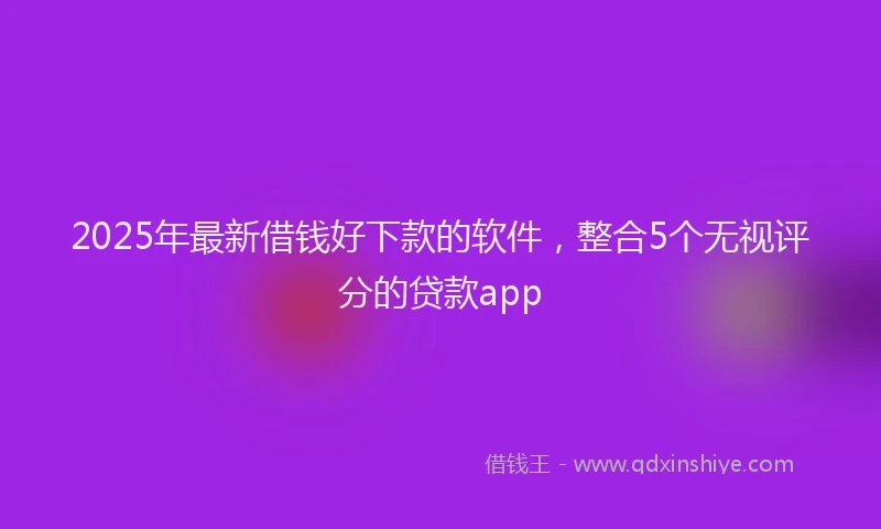 2025年最新借钱好下款的软件，整合5个无视评分的贷款app