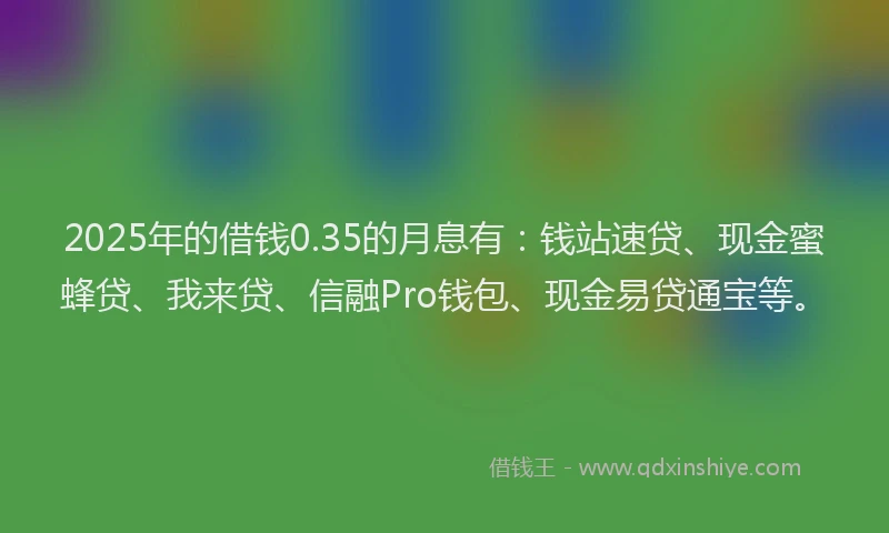 2025年的借钱0.35的月息有：钱站速贷、现金蜜蜂贷、我来贷、信融Pro钱包、现金易贷通宝等。