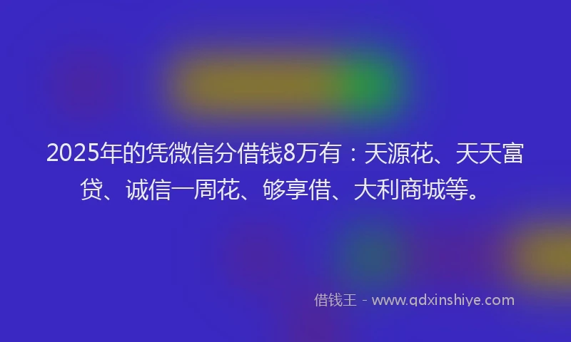 2025年的凭微信分借钱8万有：天源花、天天富贷、诚信一周花、够享借、大利商城等。