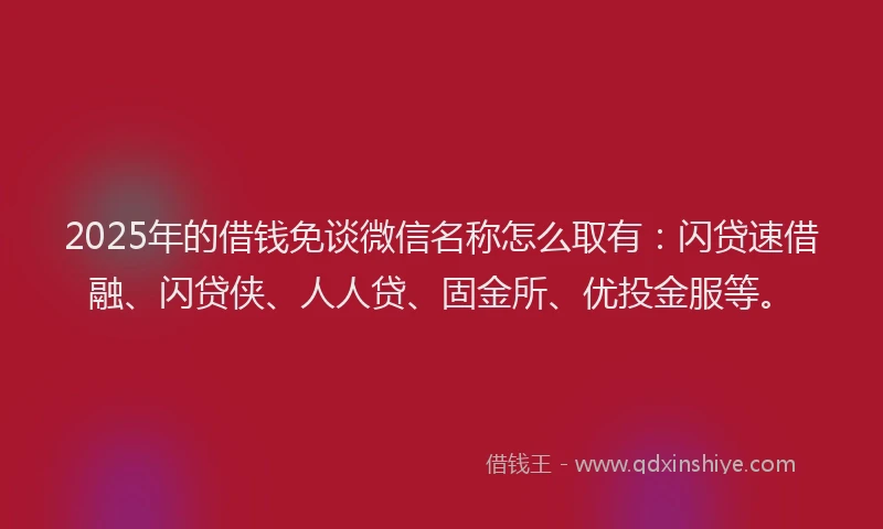 2025年的借钱免谈微信名称怎么取有：闪贷速借融、闪贷侠、人人贷、固金所、优投金服等。