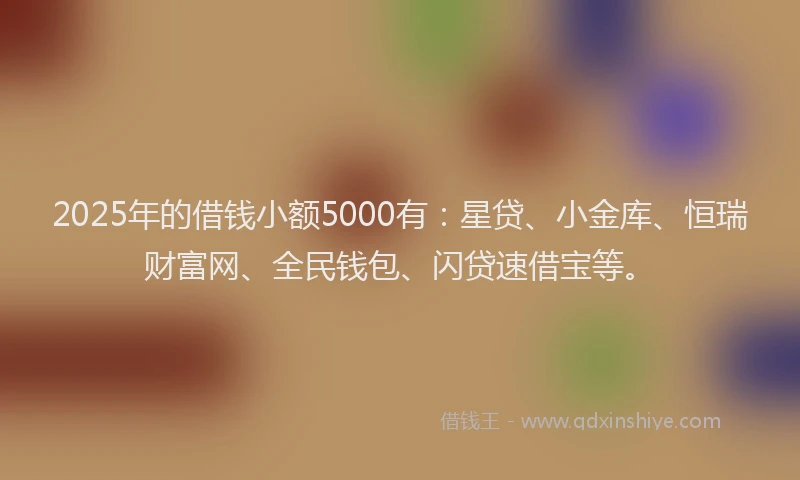 2025年的借钱小额5000有：星贷、小金库、恒瑞财富网、全民钱包、闪贷速借宝等。