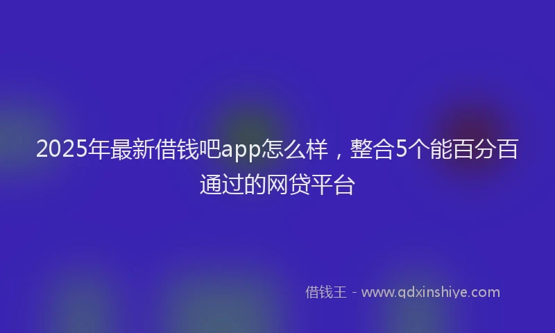 2025年最新借钱吧app怎么样，整合5个能百分百通过的网贷平台