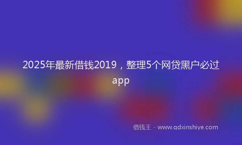 2025年最新借钱2019，整理5个网贷黑户必过app