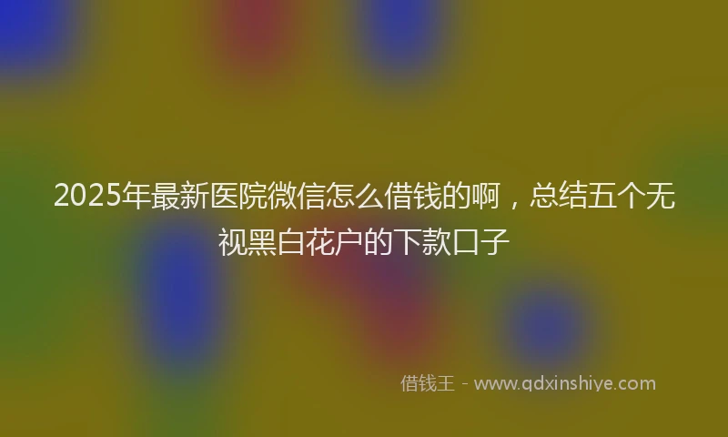 2025年最新医院微信怎么借钱的啊，总结五个无视黑白花户的下款口子