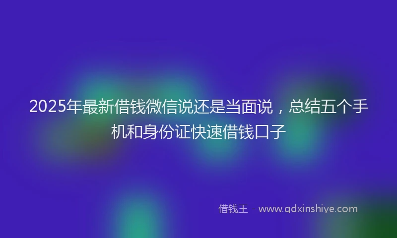 2025年最新借钱微信说还是当面说，总结五个手机和身份证快速借钱口子