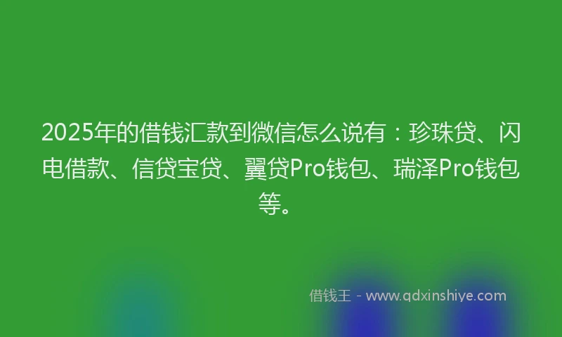 2025年的借钱汇款到微信怎么说有：珍珠贷、闪电借款、信贷宝贷、翼贷Pro钱包、瑞泽Pro钱包等。