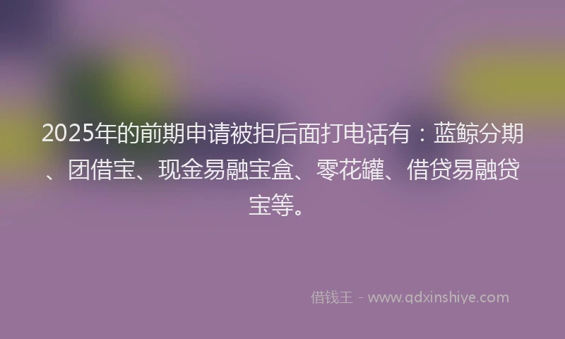 2025年的前期申请被拒后面打电话有：蓝鲸分期、团借宝、现金易融宝盒、零花罐、借贷易融贷宝等。