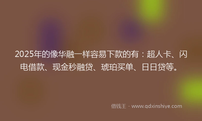 2025年的像华融一样容易下款的有：超人卡、闪电借款、现金秒融贷、琥珀买单、日日贷等。