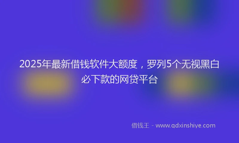 2025年最新借钱软件大额度，罗列5个无视黑白必下款的网贷平台