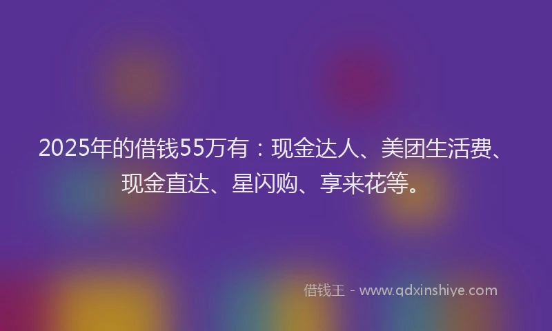2025年的借钱55万有：现金达人、美团生活费、现金直达、星闪购、享来花等。
