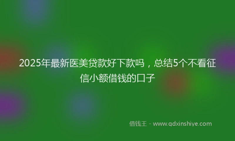 2025年最新医美贷款好下款吗，总结5个不看征信小额借钱的口子