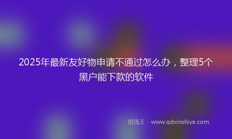 2025年最新友好物申请不通过怎么办，整理5个黑户能下款的软件