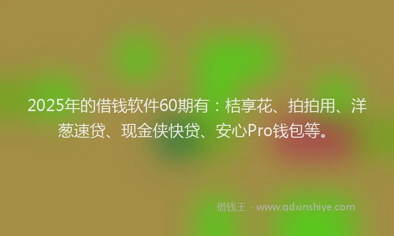 2025年的借钱软件60期有：桔享花、拍拍用、洋葱速贷、现金侠快贷、安心Pro钱包等。