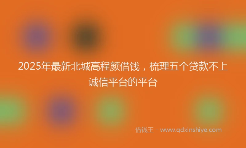 2025年最新北城高程颜借钱，梳理五个贷款不上诚信平台的平台