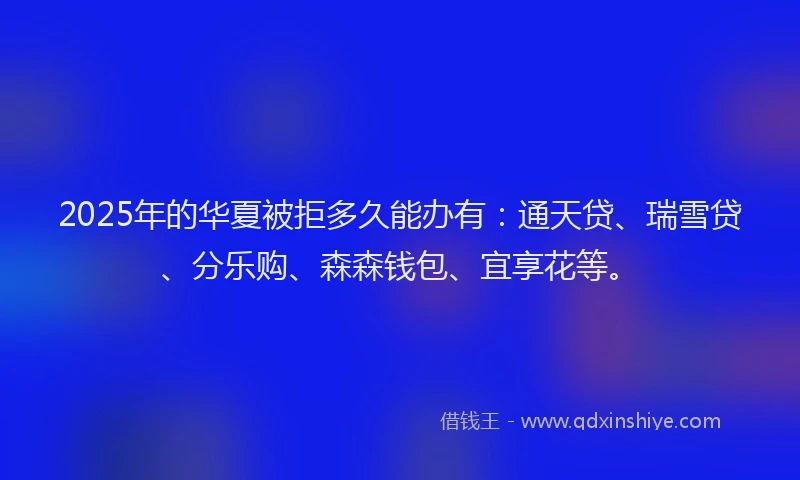 2025年的华夏被拒多久能办有：通天贷、瑞雪贷、分乐购、森森钱包、宜享花等。