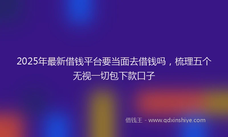2025年最新借钱平台要当面去借钱吗，梳理五个无视一切包下款口子