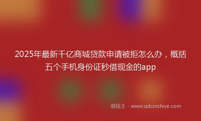 2025年最新千亿商城贷款申请被拒怎么办，概括五个手机身份证秒借现金的app