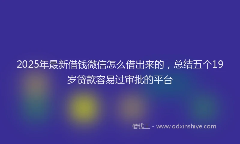 2025年最新借钱微信怎么借出来的，总结五个19岁贷款容易过审批的平台