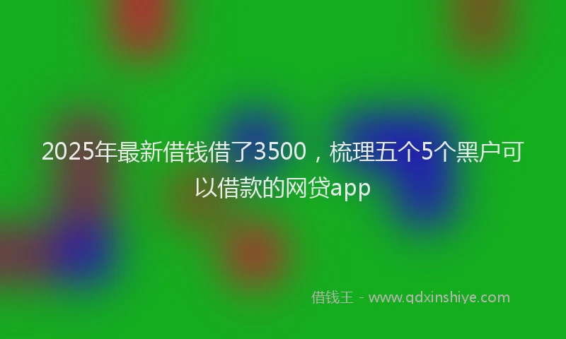 2025年最新借钱借了3500，梳理五个5个黑户可以借款的网贷app
