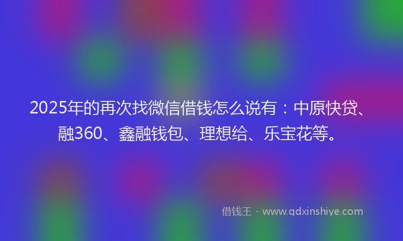 2025年的再次找微信借钱怎么说有：中原快贷、融360、鑫融钱包、理想给、乐宝花等。